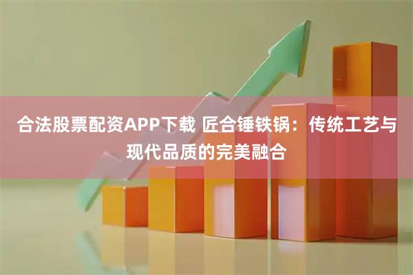合法股票配资APP下载 匠合锤铁锅：传统工艺与现代品质的完美融合