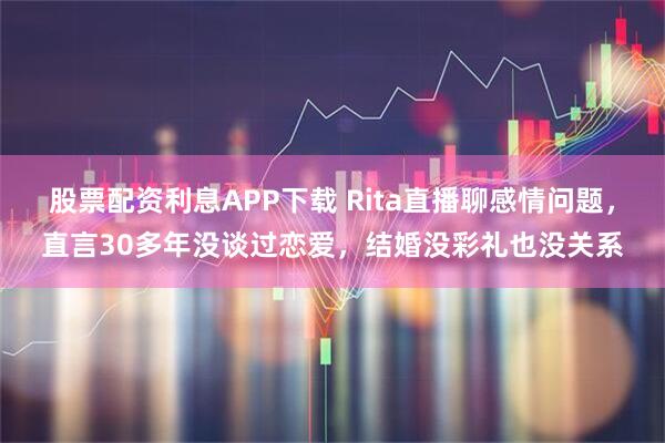 股票配资利息APP下载 Rita直播聊感情问题，直言30多年没谈过恋爱，结婚没彩礼也没关系