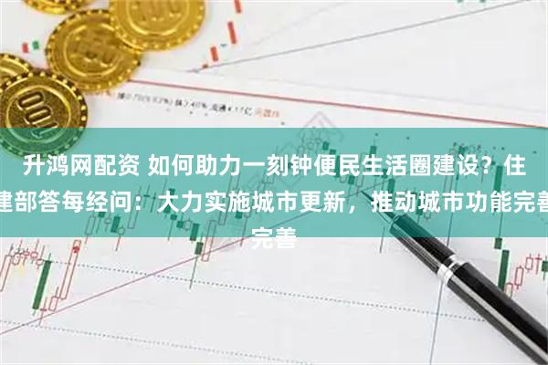 升鸿网配资 如何助力一刻钟便民生活圈建设？住建部答每经问：大力实施城市更新，推动城市功能完善