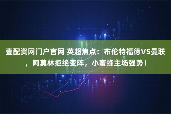 壹配资网门户官网 英超焦点：布伦特福德VS曼联，阿莫林拒绝变阵，小蜜蜂主场强势！