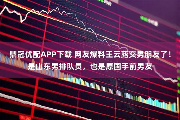 鼎冠优配APP下载 网友爆料王云蕗交男朋友了！是山东男排队员，也是原国手前男友