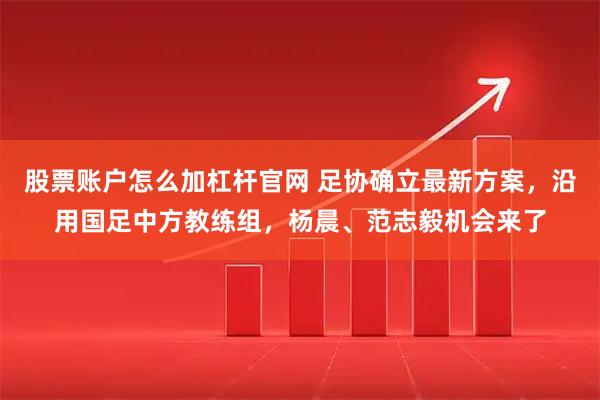 股票账户怎么加杠杆官网 足协确立最新方案，沿用国足中方教练组，杨晨、范志毅机会来了