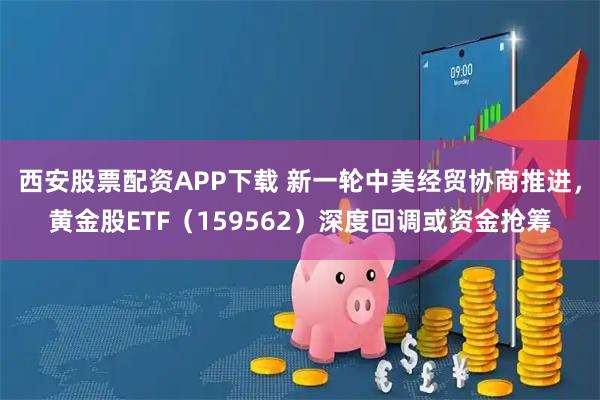 西安股票配资APP下载 新一轮中美经贸协商推进，黄金股ETF（159562）深度回调或资金抢筹