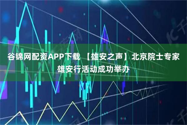 谷锦网配资APP下载 【雄安之声】北京院士专家雄安行活动成功举办