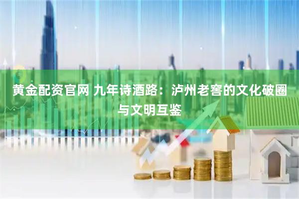 黄金配资官网 九年诗酒路：泸州老窖的文化破圈与文明互鉴