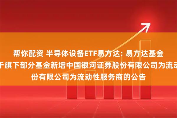 帮你配资 半导体设备ETF易方达: 易方达基金管理有限公司关于旗下部分基金新增中国银河证券股份有限公司为流动性服务商的公告