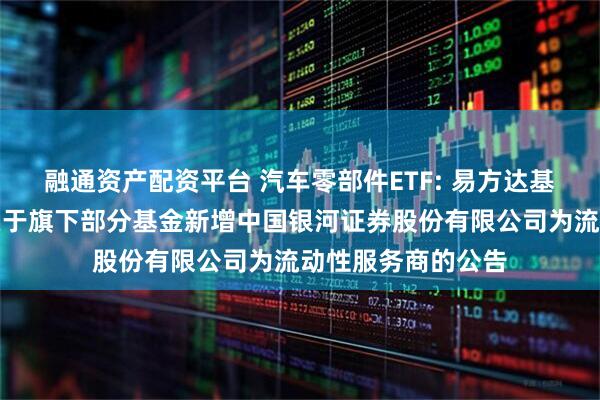 融通资产配资平台 汽车零部件ETF: 易方达基金管理有限公司关于旗下部分基金新增中国银河证券股份有限公司为流动性服务商的公告