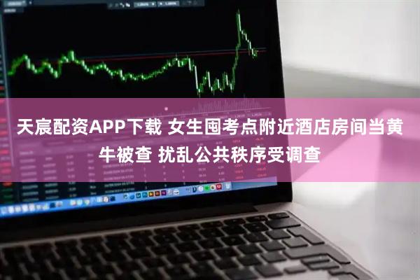天宸配资APP下载 女生囤考点附近酒店房间当黄牛被查 扰乱公共秩序受调查