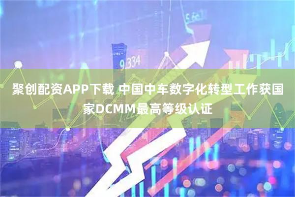 聚创配资APP下载 中国中车数字化转型工作获国家DCMM最高等级认证