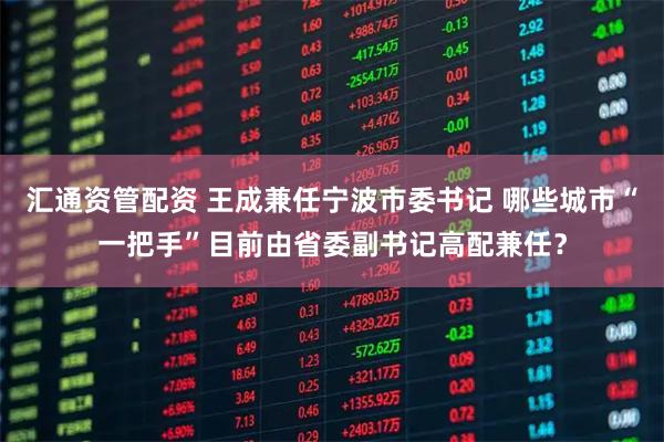 汇通资管配资 王成兼任宁波市委书记 哪些城市“一把手”目前由省委副书记高配兼任?