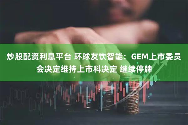 炒股配资利息平台 环球友饮智能：GEM上市委员会决定维持上市科决定 继续停牌
