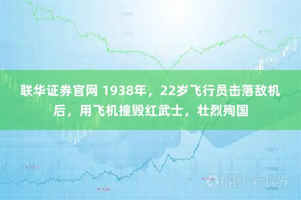 联华证券官网 1938年,22岁飞行员击落敌机后,用飞机撞毁红武士,壮烈殉国