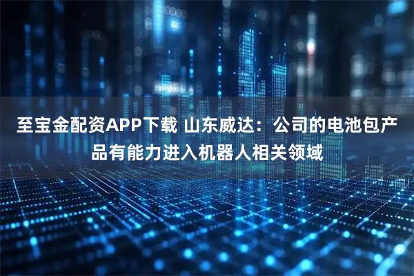 至宝金配资APP下载 山东威达：公司的电池包产品有能力进入机器人相关领域