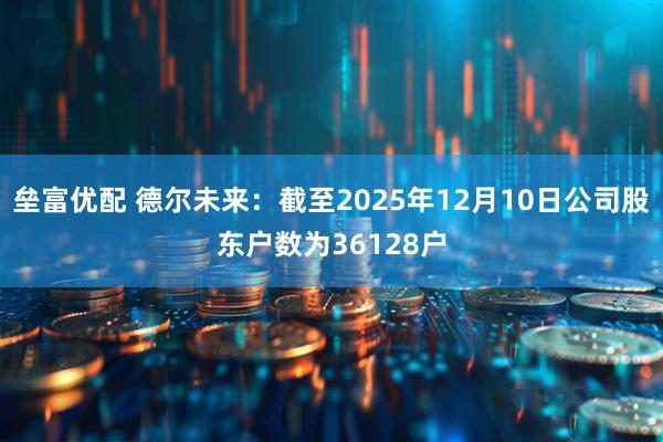垒富优配 德尔未来：截至2025年12月10日公司股东户数为36128户