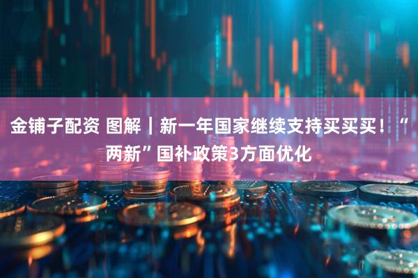 金铺子配资 图解｜新一年国家继续支持买买买！“两新”国补政策3方面优化