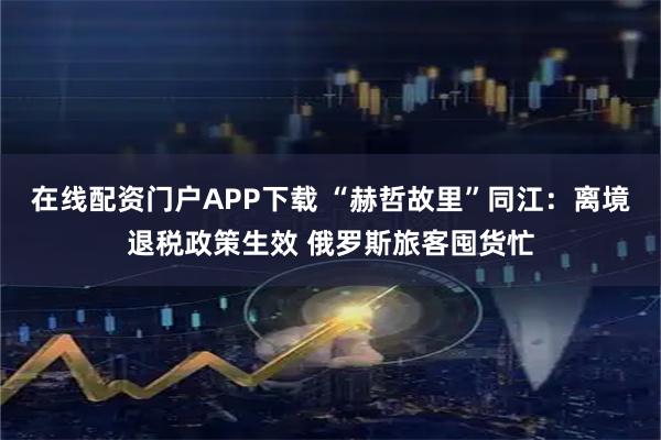 在线配资门户APP下载 “赫哲故里”同江：离境退税政策生效 俄罗斯旅客囤货忙