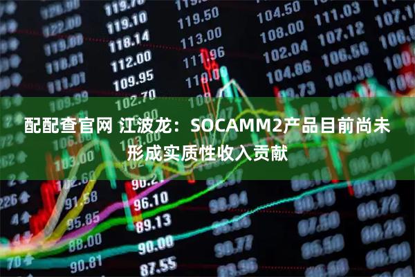 配配查官网 江波龙：SOCAMM2产品目前尚未形成实质性收入贡献