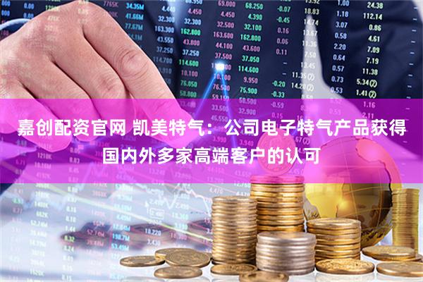 嘉创配资官网 凯美特气：公司电子特气产品获得国内外多家高端客户的认可