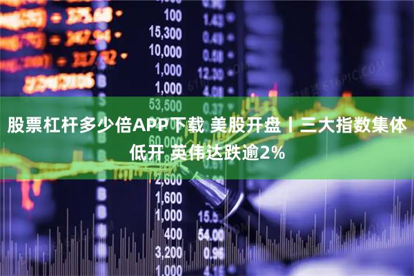 股票杠杆多少倍APP下载 美股开盘丨三大指数集体低开 英伟达跌逾2%