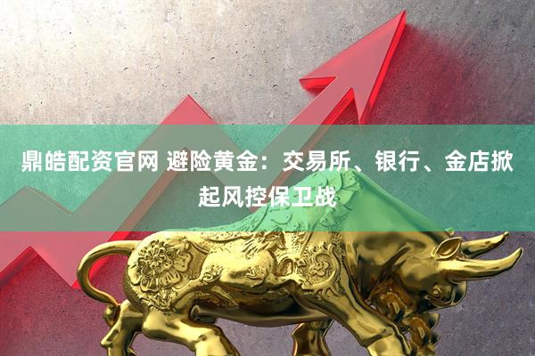 鼎皓配资官网 避险黄金：交易所、银行、金店掀起风控保卫战