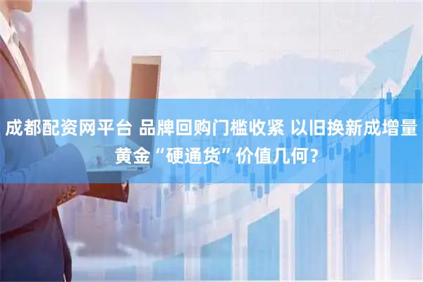 成都配资网平台 品牌回购门槛收紧 以旧换新成增量  黄金“硬通货”价值几何？