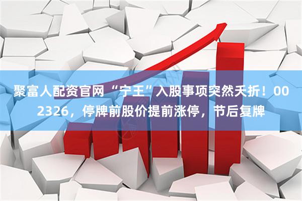 聚富人配资官网 “宁王”入股事项突然夭折！002326，停牌前股价提前涨停，节后复牌