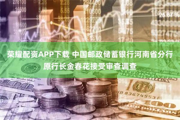 荣耀配资APP下载 中国邮政储蓄银行河南省分行原行长金春花接受审查调查