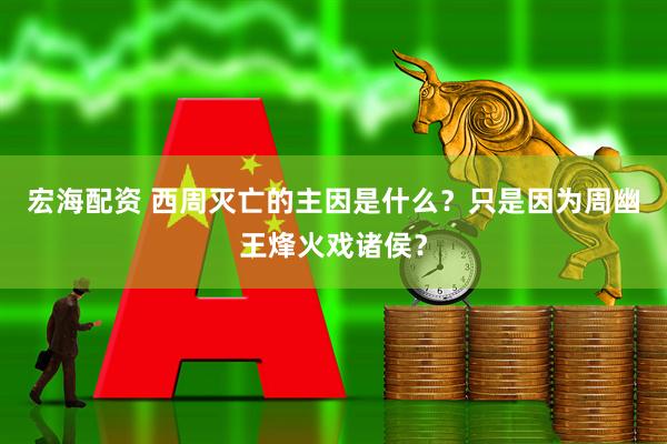 宏海配资 西周灭亡的主因是什么？只是因为周幽王烽火戏诸侯？