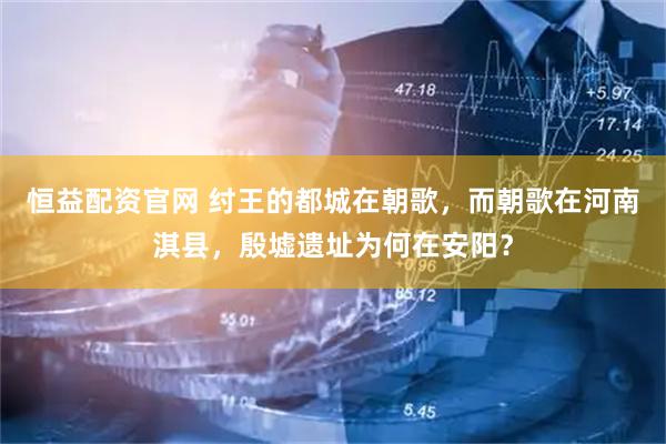 恒益配资官网 纣王的都城在朝歌，而朝歌在河南淇县，殷墟遗址为何在安阳？