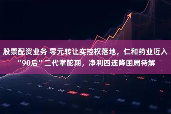 股票配资业务 零元转让实控权落地，仁和药业迈入“90后”二代掌舵期，净利四连降困局待解