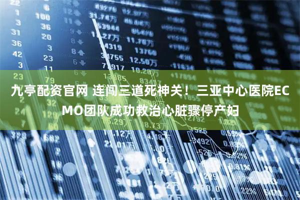 九亭配资官网 连闯三道死神关！三亚中心医院ECMO团队成功救治心脏骤停产妇