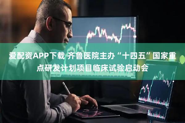 爱配资APP下载 齐鲁医院主办“十四五”国家重点研发计划项目临床试验启动会