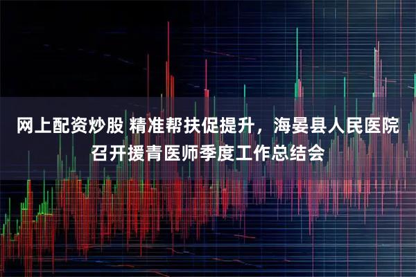 网上配资炒股 精准帮扶促提升，海晏县人民医院召开援青医师季度工作总结会