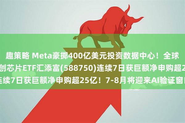 趣策略 Meta豪掷400亿美元投资数据中心！全球AI交易剧烈波动，科创芯片ETF汇添富(588750)连续7日获巨额净申购超25亿！7-8月将迎来AI验证窗口期