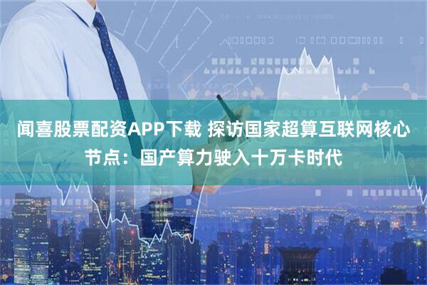 闻喜股票配资APP下载 探访国家超算互联网核心节点：国产算力驶入十万卡时代