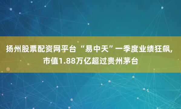 扬州股票配资网平台 “易中天”一季度业绩狂飙, 市值1.88万亿超过贵州茅台