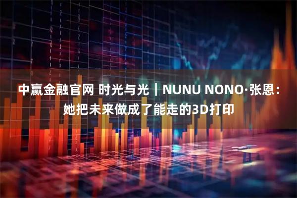 中赢金融官网 时光与光｜NUNU NONO·张恩：她把未来做成了能走的3D打印